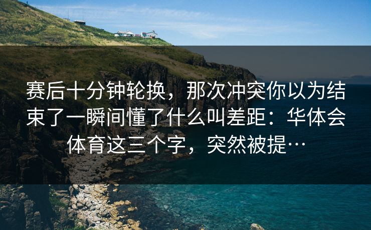 赛后十分钟轮换，那次冲突你以为结束了一瞬间懂了什么叫差距：华体会体育这三个字，突然被提…